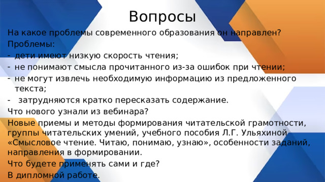 Вопросы На какое проблемы современного образования он направлен? Проблемы: дети имеют низкую скорость чтения; не понимают смысла прочитанного из-за ошибок при чтении; не могут извлечь необходимую информацию из предложенного текста; - затрудняются кратко пересказать содержание. Что нового узнали из вебинара? Новые приемы и методы формирования читательской грамотности, группы читательских умений, учебного пособия Л.Г. Ульяхиной «Смысловое чтение. Читаю, понимаю, узнаю», особенности заданий, направления в формировании. Что будете применять сами и где? В дипломной работе. 