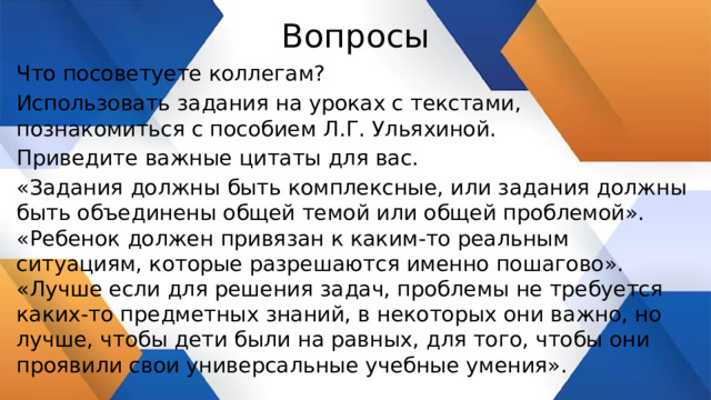 Вопросы Что посоветуете коллегам? Использовать задания на уроках с текстами, познакомиться с пособием Л.Г. Ульяхиной. Приведите важные цитаты для вас. «Задания должны быть комплексные, или задания должны быть объединены общей темой или общей проблемой». «Ребенок должен привязан к каким-то реальным ситуациям, которые разрешаются именно пошагово». «Лучше если для решения задач, проблемы не требуется каких-то предметных знаний, в некоторых они важно, но лучше, чтобы дети были на равных, для того, чтобы они проявили свои универсальные учебные умения». 