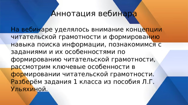 Аннотация вебинара На вебинаре уделялось внимание концепции читательской грамотности и формированию навыка поиска информации, познакомимся с заданиями и их особенностями по формированию читательской грамотности, рассмотрим ключевые особенности в формировании читательской грамотности. Разберём задания 1 класса из пособия Л.Г. Ульяхиной. 