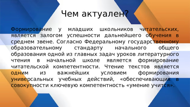 Чем актуален? Формирование у младших школьников читательских, является залогом успешности дальнейшего обучения в среднем звене. Согласно Федеральному государственному образовательному стандарту начального общего образования одной из главных задач уроков литературного чтения в начальной школе является формирование читательской компетентности. Чтение текстов является одним из важнейших условием формирования универсальных учебных действий, «обеспечивающих в совокупности ключевую компетентность «умение учится». 