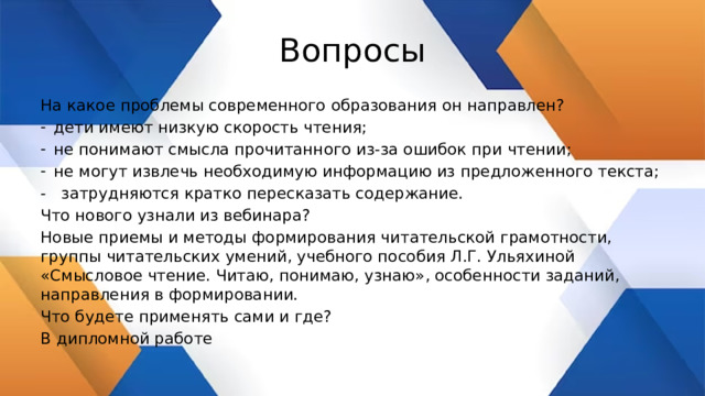 Вопросы На какое проблемы современного образования он направлен? дети имеют низкую скорость чтения; не понимают смысла прочитанного из-за ошибок при чтении; не могут извлечь необходимую информацию из предложенного текста; - затрудняются кратко пересказать содержание. Что нового узнали из вебинара? Новые приемы и методы формирования читательской грамотности, группы читательских умений, учебного пособия Л.Г. Ульяхиной «Смысловое чтение. Читаю, понимаю, узнаю», особенности заданий, направления в формировании. Что будете применять сами и где? В дипломной работе 