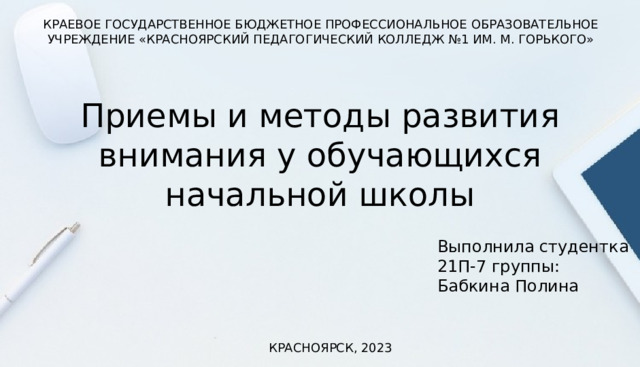 КРАЕВОЕ ГОСУДАРСТВЕННОЕ БЮДЖЕТНОЕ ПРОФЕССИОНАЛЬНОЕ ОБРАЗОВАТЕЛЬНОЕ УЧРЕЖДЕНИЕ «КРАСНОЯРСКИЙ ПЕДАГОГИЧЕСКИЙ КОЛЛЕДЖ №1 ИМ. М. ГОРЬКОГО» Приемы и методы развития внимания у обучающихся начальной школы Выполнила студентка 21П-7 группы: Бабкина Полина КРАСНОЯРСК, 2023 