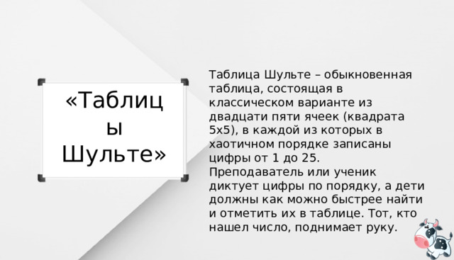 Таблица Шульте – обыкновенная таблица, состоящая в классическом варианте из двадцати пяти ячеек (квадрата 5х5), в каждой из которых в хаотичном порядке записаны цифры от 1 до 25. Преподаватель или ученик диктует цифры по порядку, а дети должны как можно быстрее найти и отметить их в таблице. Тот, кто нашел число, поднимает руку. «Таблицы Шульте» 