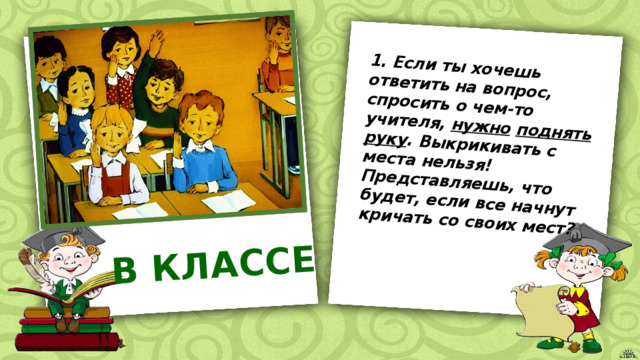 1. Если ты хочешь ответить на вопрос, спросить о чем-то учителя, нужно  поднять руку . Выкрикивать с места нельзя! Представляешь, что будет, если все начнут кричать со своих мест? В КЛАССЕ 
