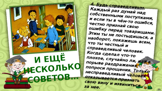 4. Будь справедливым . Каждый раз думай над собственными поступками, и если ты в чём-то ошибся, честно признай свою ошибку перед товарищами. Этим ты не постыдишься, а наоборот, покажешь всем, что ты честный и справедливый человек. Когда сделал что-то плохое, случайно ли, или в порыве раздражения – попроси прощения. Только несправедливый человек отказывается признать И ЕЩЁ свою вину и извиниться НЕСКОЛЬКО СОВЕТОВ… за нее. 
