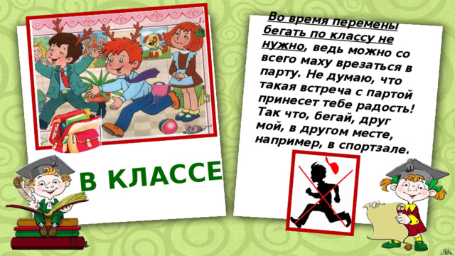  Во время перемены бегать по классу не нужно , ведь можно со всего маху врезаться в парту. Не думаю, что такая встреча с партой принесет тебе радость! Так что, бегай, друг мой, в другом месте, например, в спортзале. В КЛАССЕ 
