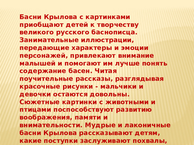 Басни Крылова с картинками приобщают детей к творчеству великого русского баснописца. Занимательные иллюстрации, передающие характеры и эмоции персонажей, привлекают внимание малышей и помогают им лучше понять содержание басен. Читая поучительные рассказы, разглядывая красочные рисунки - мальчики и девочки остаются довольны. Сюжетные картинки с животными и птицами поспособствуют развитию воображения, памяти и внимательности. Мудрые и лаконичные басни Крылова рассказывают детям, какие поступки заслуживают похвалы, а какие порицаются обществом. 