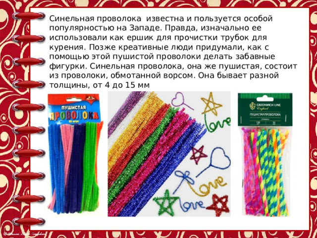 Синельная проволока известна и пользуется особой популярностью на Западе. Правда, изначально ее использовали как ершик для прочистки трубок для курения. Позже креативные люди придумали, как с помощью этой пушистой проволоки делать забавные фигурки. Синельная проволока, она же пушистая, состоит из проволоки, обмотанной ворсом. Она бывает разной толщины, от 4 до 15 мм Проволока синельная продается обычно в большой упаковке (50-70 штук), где предлагается сразу несколько цветов. 