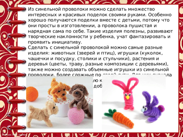 Из синельной проволоки можно сделать множество интересных и красивых поделок своими руками. Особенно хорошо получаются поделки вместе с детьми, потому что они просты в изготовлении, а проволока пушистая и нарядная сама по себе. Такие изделия полезны, развивают творческие наклонности у ребенка, учат фантазировать и проявить инициативу. Сделать с синельной проволокой можно самые разные изделия: животных (зверей и птиц), игрушки (куколок, чашечки и посудку, столики и стульчики), растения и деревья (цветы, траву, разные композиции с деревьями), также можно создавать объемные игрушки из синельной проволоки, более сложные по своей сути. Для них сначала надо сделать более простую конструкцию, а потом надстраивать, усложнять, добавлять детали. 