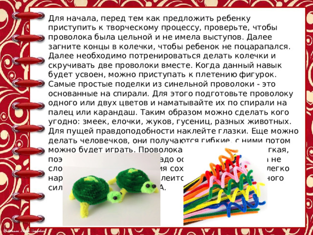 Для начала, перед тем как предложить ребенку приступить к творческому процессу, проверьте, чтобы проволока была цельной и не имела выступов. Далее загните концы в колечки, чтобы ребенок не поцарапался. Далее необходимо потренироваться делать колечки и скручивать две проволоки вместе. Когда данный навык будет усвоен, можно приступать к плетению фигурок. Самые простые поделки из синельной проволоки - это основанные на спирали. Для этого подготовьте проволоку одного или двух цветов и наматывайте их по спирали на палец или карандаш. Таким образом можно сделать кого угодно: змеек, елочки, жуков, гусениц, разных животных. Для пущей правдоподобности наклейте глазки. Еще можно делать человечков, они получаются гибкие, с ними потом можно будет играть. Проволока синельная очень мягкая, поэтому и скручивать ее надо осторожно, чтобы она не сломалась, но в то же время сохраняла форму. Она легко нарезается ножницами и клеится при помощи обычного силиконового клея или ПВА. 