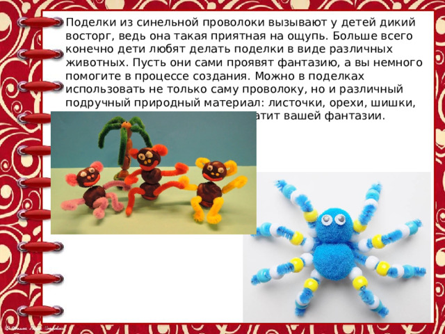 Поделки из синельной проволоки вызывают у детей дикий восторг, ведь она такая приятная на ощупь. Больше всего конечно дети любят делать поделки в виде различных животных. Пусть они сами проявят фантазию, а вы немного помогите в процессе создания. Можно в поделках использовать не только саму проволоку, но и различный подручный природный материал: листочки, орехи, шишки, перья птиц и др. - насколько хватит вашей фантазии. 
