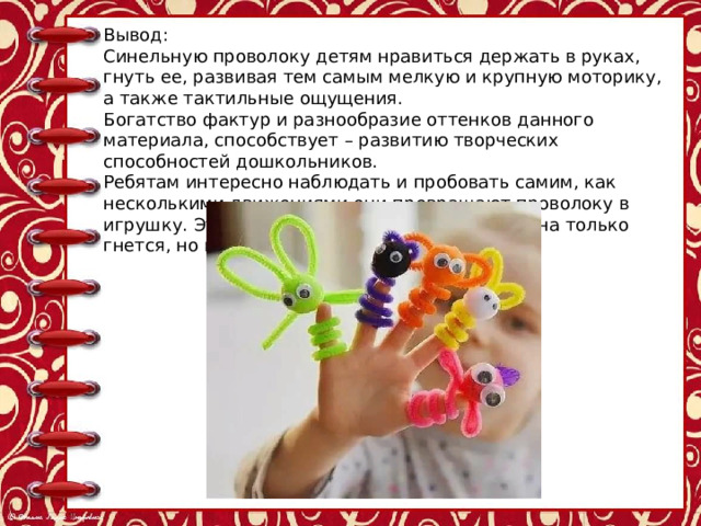 Вывод: Синельную проволоку детям нравиться держать в руках, гнуть ее, развивая тем самым мелкую и крупную моторику, а также тактильные ощущения. Богатство фактур и разнообразие оттенков данного материала, способствует – развитию творческих способностей дошкольников. Ребятам интересно наблюдать и пробовать самим, как несколькими движениями они превращают проволоку в игрушку. Эта игрушка становится их другом она только гнется, но не ломается. 