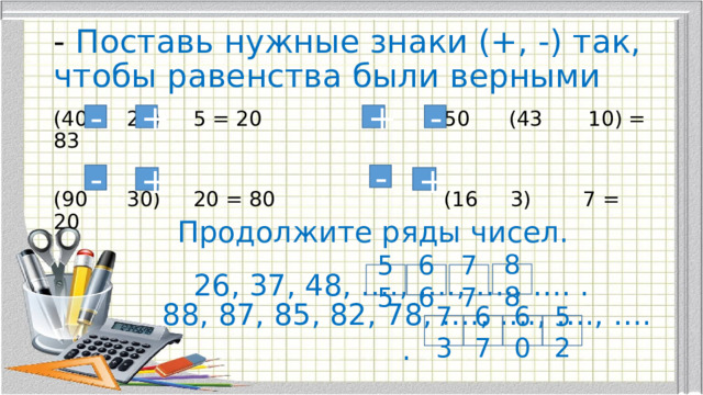 - Поставь нужные знаки (+, -) так, чтобы равенства были верными - + - + (40 25) 5 = 20 50 (43 10) = 83 (90 30) 20 = 80 (16 3) 7 = 20 - - + + Продолжите ряды чисел. 88 26, 37, 48, …., …., …., …. . 55 66 77 88, 87, 85, 82, 78, …., …., …., …. . 73 67 60 52 
