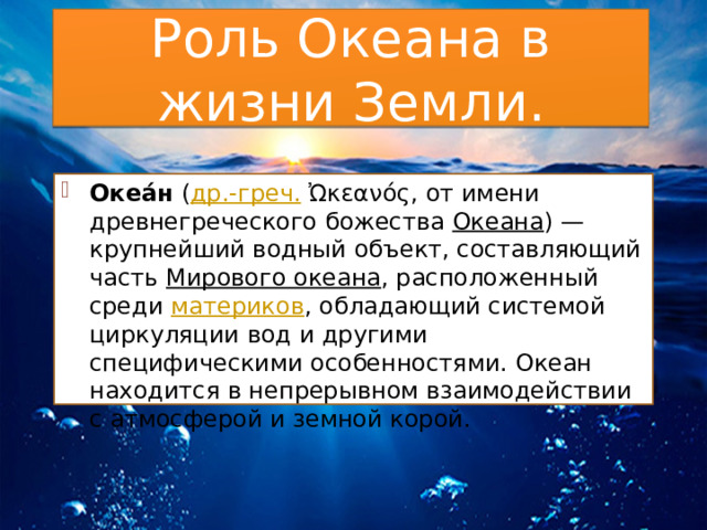 Роль Океана в жизни Земли. Океа́н  ( др.-греч.  Ὠκεανός, от имени древнегреческого божества  Океана ) — крупнейший водный объект, составляющий часть  Мирового океана , расположенный среди  материков , обладающий системой циркуляции вод и другими специфическими особенностями. Океан находится в непрерывном взаимодействии с атмосферой и земной корой. 