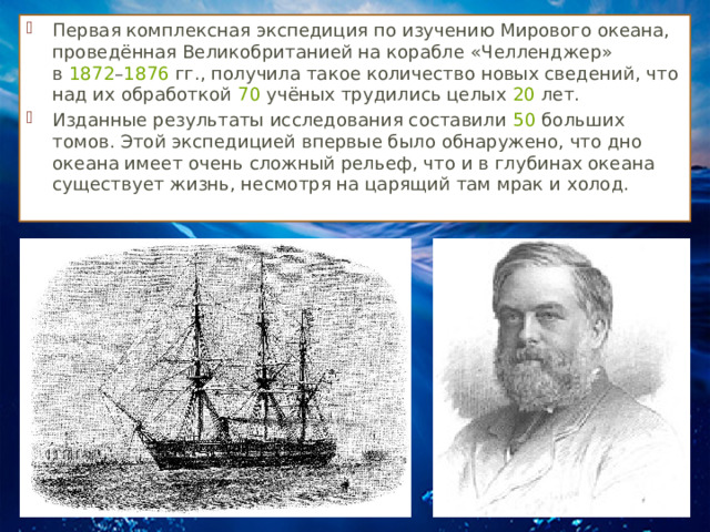 Первая комплексная экспедиция по изучению Мирового океана, проведённая Великобританией на корабле «Челленджер» в  1872 – 1876  гг., получила такое количество новых сведений, что над их обработкой  70  учёных трудились целых  20  лет. Изданные результаты исследования составили  50  больших томов. Этой экспедицией впервые было обнаружено, что дно океана имеет очень сложный рельеф, что и в глубинах океана существует жизнь, несмотря на царящий там мрак и холод. 