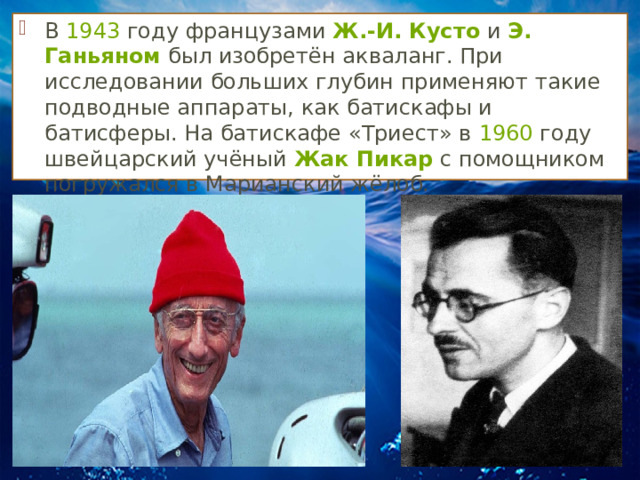 В  1943  году французами  Ж.-И. Кусто  и  Э. Ганьяном  был изобретён акваланг. При исследовании больших глубин применяют такие подводные аппараты, как батискафы и батисферы. На батискафе «Триест» в  1960  году швейцарский учёный  Жак Пикар  с помощником погружался в Марианский жёлоб. 