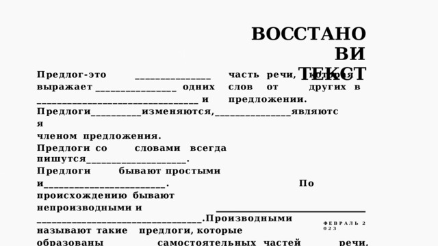 В О СС Т А Н О В И  ТЕКСТ П р е д л о г - э т о  ______________ _  ч а с т ь  р е ч и ,  к о т о р а я  в ы р а ж а е т  _______________ _ одних  слов  от  других  в  ________________________________  и  предложении. П р е д л о г и __________ и з м е н я ю т с я , _______________ я вл я ю т с я  ч л е н о м предложения. Предлоги  со  словами  всегда  пишутся____________________. П р е д л о г и  б ы в а ю т  п р о с т ы м и  и ________________________ .  П о  п р о и с х о ж д е н и ю бывают непроизводными  и  _________________________________.Производными называют  такие  предлоги,  которые  образованы___________самостоятельных  частей  речи,  при  этом  самостоятельные  части  речи  _____________  свое лексическое  значение  и  морфологические  признаки. Ф  Е  В  Р  А  Л  Ь  2  0  2  3 