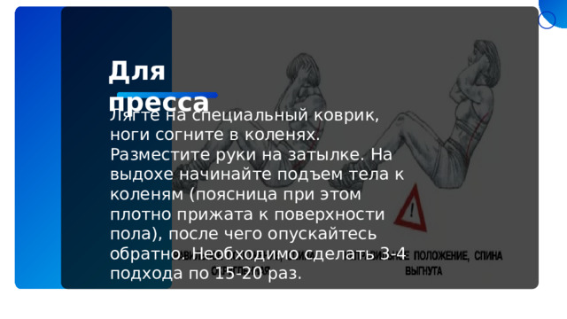 Для пресса Лягте на специальный коврик, ноги согните в коленях. Разместите руки на затылке. На выдохе начинайте подъем тела к коленям (поясница при этом плотно прижата к поверхности пола), после чего опускайтесь обратно. Необходимо сделать 3-4 подхода по 15-20 раз. 