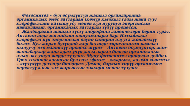   Фотосинтез  –  бул өсүмдүктүн жашыл органдарында органикалык эмес заттардан (көмүр кычкыл газы жана суу) хлорофиллдин катышуусу менен күн нурунун энергиясын пайдаланып, органикалык заттарды түзүү процесси.   Жалбыракка жашыл түстү хлорофилл данекчелери берип турат. Анткени анда магнийдин кошулмалары бар. Натыйжада хлорофилл күн энергиясын өзүнө сиңирип алууга жөндөмдүү болот. Бул жерде бүтүндөй жер бетинде тиричиликти камсыз кылуучу өтө маанилүү процесс жүрөт  Анткени өсүмдүктөр, жан-жаныбарлар жана адам үчүн дагы зарыл болгон органикалык азык зат ушул жерде түзүлөт. Муну фотосинтез процесси дейбиз. Грек тилинен алынган бул сөз: «фото» – «жарык», ал эми «синтез» – «түзүлүү» дегенди билдирет. Демек, бардык тирүү организмге керектүү азык зат жарыктын таасири менен түзүлөт   