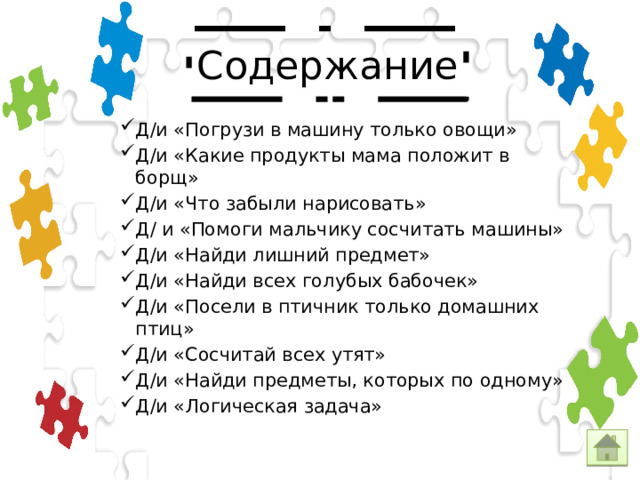 Содержание Д/и «Погрузи в машину только овощи» Д/и «Какие продукты мама положит в борщ» Д/и «Что забыли нарисовать» Д/ и «Помоги мальчику сосчитать машины» Д/и «Найди лишний предмет» Д/и «Найди всех голубых бабочек» Д/и «Посели в птичник только домашних птиц» Д/и «Сосчитай всех утят» Д/и «Найди предметы, которых по одному» Д/и «Логическая задача» 