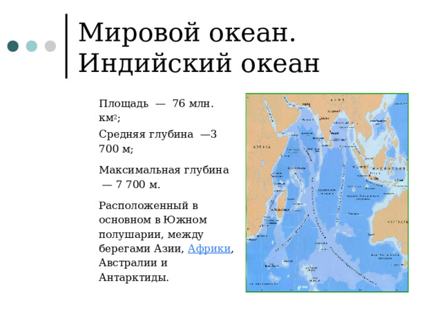Мировой океан. Индийский океан Площадь  —  76 млн. км 2 ; Средняя глубина  —3 700 м; Максимальная глубина  — 7 700 м. Расположенный в основном в Южном полушарии, между берегами Азии,  Африки , Австралии и Антарктиды. Площадь  —  76 млн. км 2 ; Средняя глубина  —3 700 м; Максимальная глубина  — 7 700 м. Расположенный в основном в Южном полушарии, между берегами Азии,  Африки , Австралии и Антарктиды. 