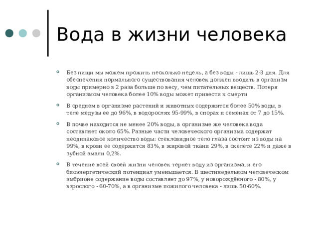 Вода в жизни человека Без пищи мы можем прожить несколько недель, а без воды - лишь 2-3 дня. Для обеспечения нормального существования человек должен вводить в организм воды примерно в 2 раза больше по весу, чем питательных веществ. Потеря организмом человека более 10% воды может привести к смерти В среднем в организме растений и животных содержится более 50% воды, в теле медузы ее до 96%, в водорослях 95-99%, в спорах и семенах от 7 до 15%. В почве находится не менее 20% воды, в организме же человека вода составляет около 65%. Разные части человеческого организма содержат неодинаковое количество воды: стекловидное тело глаза состоит из воды на 99%, в крови ее содержится 83%, в жировой ткани 29%, в скелете 22% и даже в зубной эмали 0,2%. В течение всей своей жизни человек теряет воду из организма, и его биоэнергетический потенциал уменьшается. В шестинедельном человеческом эмбрионе содержание воды составляет до 97%, у новорождённого - 80%, у взрослого - 60-70%, а в организме пожилого человека - лишь 50-60%.  