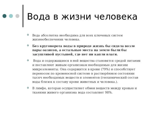 Вода в жизни человека Вода абсолютна необходима для всех ключевых систем жизнеобеспечения человека. Без круговорота воды в природе жизнь бы сидела возле пары оазисов, а остальные места на земле были бы засушливой пустыней, где нет ни капли влаги.  Вода и содержащиеся в ней вещества становятся средой питания и поставляют живым организмам необходимые для жизни микроэлементы. Она содержится в крови (79%) и способствует переносом по кровеносной системе в растворённом состоянии тысяч необходимых веществ и элементов (геохимический состав воды близок к составу крови животных и человека.). В лимфе, которая осуществляет обмен веществ между кровью и тканями живого организма вода составляет 98%.   