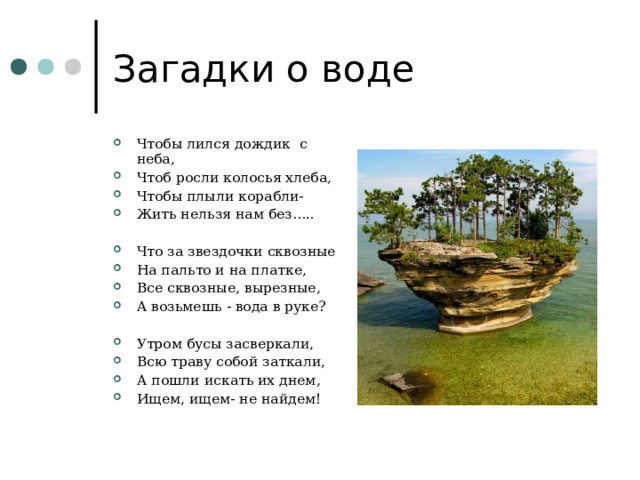 Загадки о воде Чтобы лился дождик с неба, Чтоб росли колосья хлеба, Чтобы плыли корабли- Жить нельзя нам без…..  Что за звездочки сквозные На пальто и на платке, Все сквозные, вырезные, А возьмешь - вода в руке?  Утром бусы засверкали, Всю траву собой заткали, А пошли искать их днем, Ищем, ищем- не найдем! 