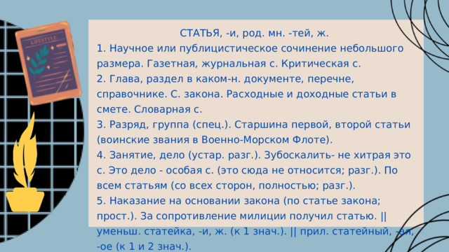 СТАТЬЯ, -и, род. мн. -тей, ж. 1. Научное или публицистическое сочинение небольшого размера. Газетная, журнальная с. Критическая с. 2. Глава, раздел в каком-н. документе, перечне, справочнике. С. закона. Расходные и доходные статьи в смете. Словарная с. 3. Разряд, группа (спец.). Старшина первой, второй статьи (воинские звания в Военно-Морском Флоте). 4. Занятие, дело (устар. разг.). Зубоскалить- не хитрая это с. Это дело - особая с. (это сюда не относится; разг.). По всем статьям (со всех сторон, полностью; разг.). 5. Наказание на основании закона (по статье закона; прост.). За сопротивление милиции получил статью. || уменьш. статейка, -и, ж. (к 1 знач.). || прил. статейный, -ая, -ое (к 1 и 2 знач.). 