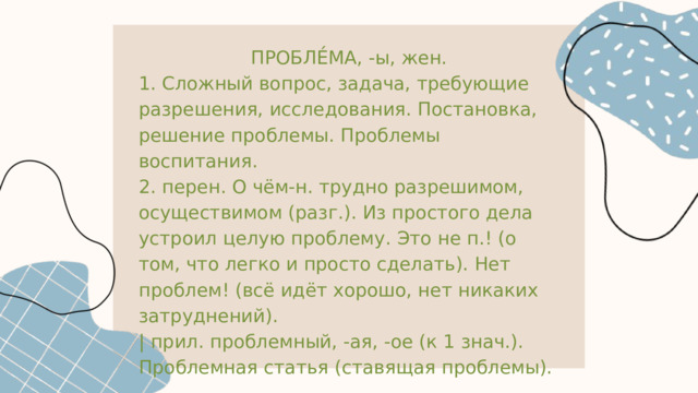 ПРОБЛЕ́МА, -ы, жен. 1. Сложный вопрос, задача, требующие разрешения, исследования. Постановка, решение проблемы. Проблемы воспитания. 2. перен. О чём-н. трудно разрешимом, осуществимом (разг.). Из простого дела устроил целую проблему. Это не п.! (о том, что легко и просто сделать). Нет проблем! (всё идёт хорошо, нет никаких затруднений). | прил. проблемный, -ая, -ое (к 1 знач.). Проблемная статья (ставящая проблемы). 
