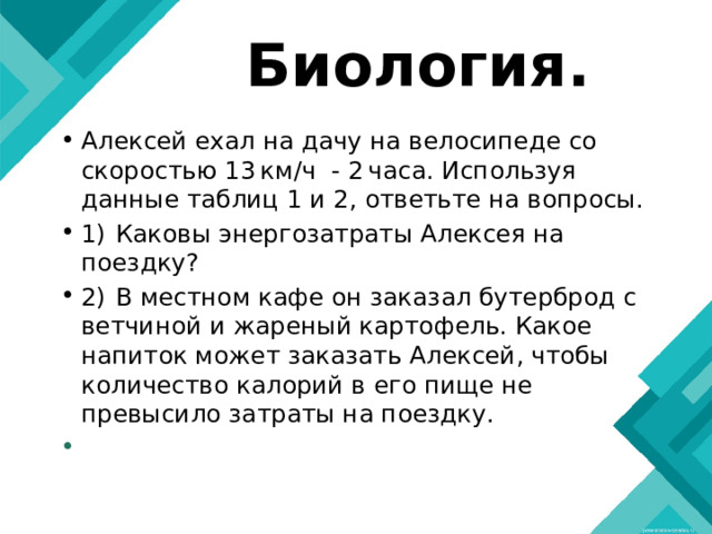 Биология. Алексей ехал на дачу на велосипеде со скоростью 13 км/ч - 2 часа. Используя данные таблиц 1 и 2, ответьте на вопросы. 1)  Каковы энергозатраты Алексея на поездку? 2)  В местном кафе он заказал бутерброд с ветчиной и жареный картофель. Какое напиток может заказать Алексей, чтобы количество калорий в его пище не превысило затраты на поездку.   