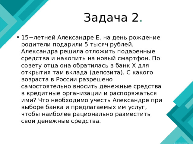 Задача 2 . 15−летней Александре Е. на день рождение родители подарили 5 тысяч рублей. Александра решила отложить подаренные средства и накопить на новый смартфон. По совету отца она обратилась в банк X для открытия там вклада (депозита). С какого возраста в России разрешено самостоятельно вносить денежные средства в кредитные организации и распоряжаться ими? Что необходимо учесть Александре при выборе банка и предлагаемых им услуг, чтобы наиболее рационально разместить свои денежные средства. 
