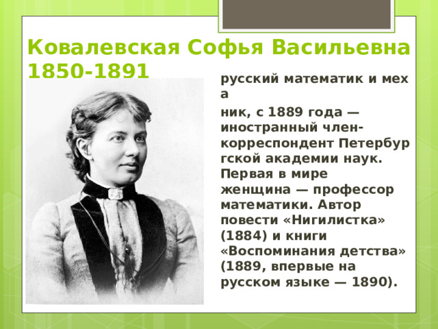 Ковалевская Софья Васильевна  1850-1891 русский математик и меха ник, с 1889 года — иностранный член-корреспондент Петербургской академии наук. Первая в мире женщина — профессор математики. Автор повести «Нигилистка» (1884) и книги «Воспоминания детства» (1889, впервые на русском языке — 1890). 