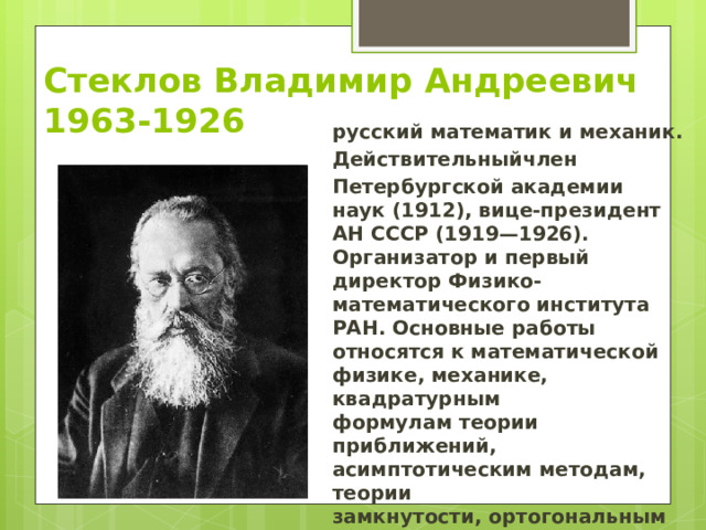 Стеклов Владимир Андреевич  1963-1926 русский математик и механик.  Действительныйчлен  Петербургской академии наук (1912), вице-президент АН СССР (1919—1926). Организатор и первый директор Физико-математического института РАН. Основные работы относятся к математической физике, механике, квадратурным формулам теории приближений, асимптотическим методам, теории замкнутости, ортогональным многочленам.   