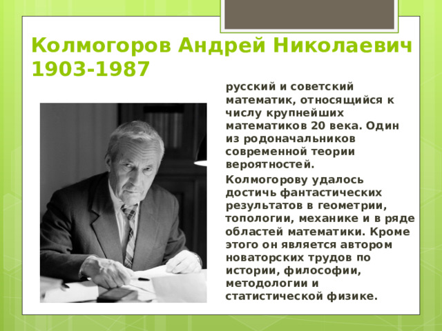 Колмогоров Андрей Николаевич  1903-1987 русский и советский математик, относящийся к числу крупнейших математиков 20 века. Один из родоначальников современной теории вероятностей. Колмогорову удалось достичь фантастических результатов в геометрии, топологии, механике и в ряде областей математики. Кроме этого он является автором новаторских трудов по истории, философии, методологии и статистической физике. 
