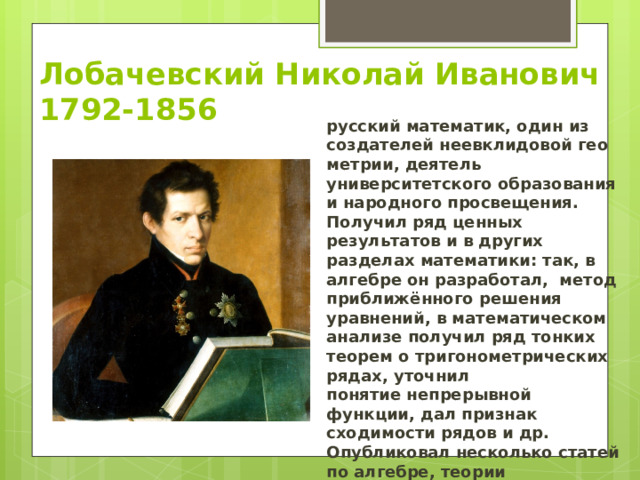 Лобачевский Николай Иванович  1792-1856 русский математик, один из создателей неевклидовой геометрии, деятель университетского образования и народного просвещения.  Получил ряд ценных результатов и в других разделах математики: так, в алгебре он разработал,  метод приближённого решения уравнений, в математическом анализе получил ряд тонких теорем о тригонометрических рядах, уточнил понятие непрерывной функции, дал признак сходимости рядов и др. Опубликовал несколько статей по алгебре, теории вероятностей, механике, физике, астрономии и проблемам образования 
