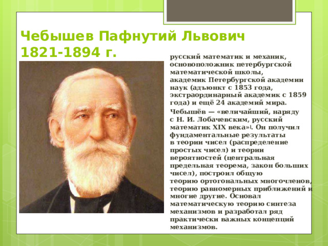 Чебышев Пафнутий Львович  1821-1894 г. русский математик и механик, основоположник петербургской математической школы, академик Петербургской академии наук (адъюнкт с 1853 года, экстраординарный академик с 1859 года) и ещё 24 академий мира. Чебышёв — «величайший, наряду с Н. И. Лобачевским, русский математик XIX века» ] . Он получил фундаментальные результаты в теории чисел (распределение простых чисел) и теории вероятностей (центральная предельная теорема, закон больших чисел), построил общую теорию ортогональных многочленов, теорию равномерных приближений и многие другие. Основал математическую теорию синтеза механизмов и разработал ряд практически важных концепций механизмов. 