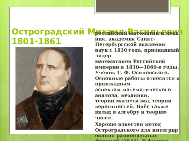Остроградский Михаил Васильевич  1801-1861 российский математик и механик, академик Санкт-Петербургской академии наук с 1830 года, признанный лидер математиков Российской империи в 1830—1860-е годы. Ученик Т. Ф. Осиповского. Основные работы относятся к прикладным аспектам математического анализа, механики, теории магнетизма, теории вероятностей. Внёс также вклад в алгебру и теорию чисел. Хорошо известен метод Остроградского для интегрирования рациональных функций (1844). В физике чрезвычайно полезна формула Остроградского для преобразования объёмного интеграла в поверхностный. 