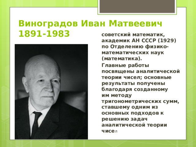 Виноградов Иван Матвеевич  1891-1983 советский математик, академик АН СССР (1929) по Отделению физико-математических наук (математика). Главные работы посвящены аналитической теории чисел; основные результаты получены благодаря созданному им методу тригонометрических сумм, ставшему одним из основных подходов к решению задач аналитической теории чисе л 