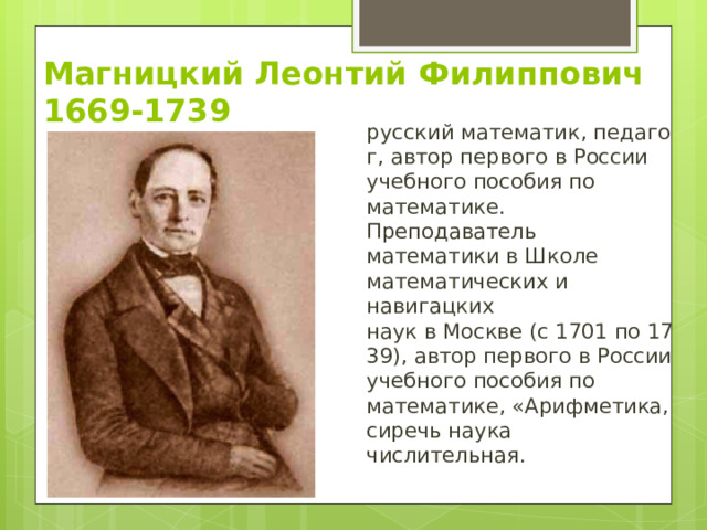 Магницкий Леонтий Филиппович  1669-1739 русский математик, педагог, автор первого в России учебного пособия по математике.  Преподаватель математики в Школе математических и навигацких наук в Москве (с 1701 по 1739), автор первого в России учебного пособия по математике, «Арифметика, сиречь наука числительная. 