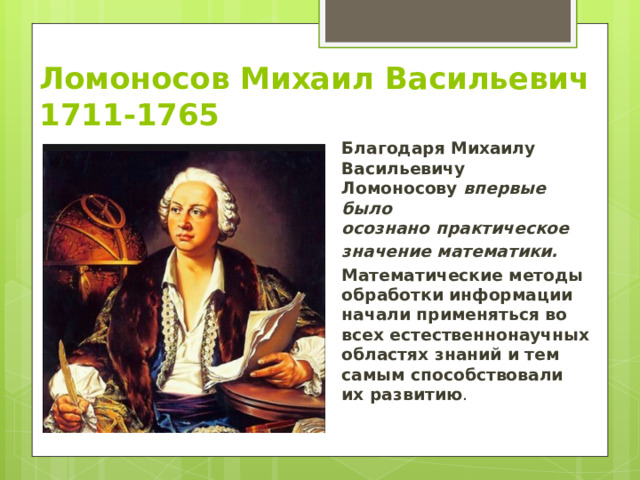 Ломоносов Михаил Васильевич  1711-1765 Благодаря Михаилу Васильевичу Ломоносову  впервые было осознано   практическое   значение математики.   Математические методы обработки информации начали применяться во всех естественнонаучных областях знаний и тем самым способствовали их развитию . 