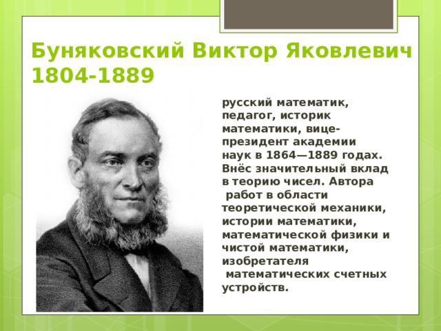Буняковский Виктор Яковлевич  1804-1889 русский математик, педагог, историк математики, вице-президент академии наук в 1864—1889 годах. Внёс значительный вклад в теорию чисел. Автора  работ в области теоретической механики, истории математики, математической физики и чистой математики, изобретателя  математических счетных устройств.  