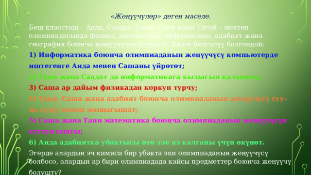   «Жеңүүчүлөр» деген маселе. Беш классташ – Аида, Саадат, Саша, Таня жана Тагай – мектеп олимпиадасында физика, математика, информатика, адабият жана география боюнча жеңүүчүлөр болушту. Бизге белгилүү болгондой: 1) Информатика боюнча олимпиаданын жеңүүчүсү компьютерде иштегенге Аида менен Сашаны үйрөтөт; 2) Таня жана Саадат да информатикага кызыгып калышты; 3) Саша ар дайым физикадан коркуп турчу; 4) Таня, Саша жана адабият боюнча олимпиаданын жеңүүчүсү суу- да сүзүү менен машыгышат; 5) Саша жана Таня математика боюнча олимпиаданын жеңүүчүсүн куттукташты; 6) Аида адабиятка убактысы өтө эле аз калганы үчүн өкүнөт. Эгерде алардын эч кимиси бир убакта эки олимпиаданын жеңүүчүсү болбосо, алардын ар бири олимпиадада кайсы предметтер боюнча жеңүүчү болушту? 