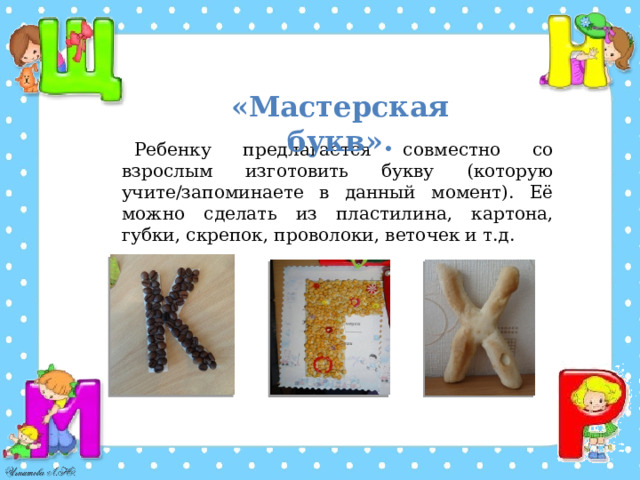 Ребенку предлагается совместно со взрослым изготовить букву (которую учите/запоминаете в данный момент). Её можно сделать из пластилина, картона, губки, скрепок, проволоки, веточек и т.д. «Мастерская букв». 
