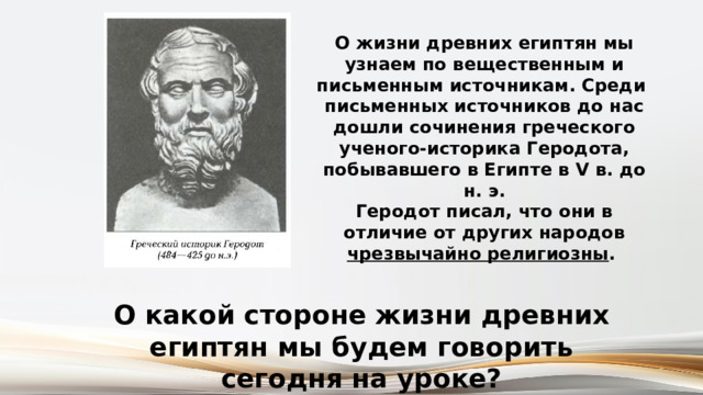 О жизни древних египтян мы узнаем по вещественным и письменным источникам. Среди письменных источников до нас дошли сочинения греческого ученого-историка Геродота, побывавшего в Египте в V в. до н. э. Геродот писал, что они в отличие от других народов чрезвычайно религиозны . О какой стороне жизни древних египтян мы будем говорить сегодня на уроке? 