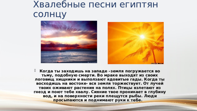 Хвалебные песни египтян солнцу Когда ты заходишь на западе –земля погружается во тьму, подобную смерти. Во мраке выходят из своих логовищ хищники и выползают ядовитые гады. Когда ты восходишь на востоке- вся земля торжествует. От лучей твоих оживают растения на полях. Птицы взлетают из гнезд и поют тебе хвалу. Сияние твое проникает в глубину вод, и на поверхности реки плещутся рыбы. Люди просыпаются и поднимают руки к тебе. 