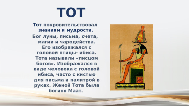 Тот Тот покровительствовал знаниям и мудрости.  Бог луны, письма, счета, магии и чародейства. Его изображался с головой птицы- ибиса. Тота называли «писцом богов». Изображался в виде человека с головой ибиса, часто с кистью для письма и палитрой в руках. Женой Тота была богиня Маат. 