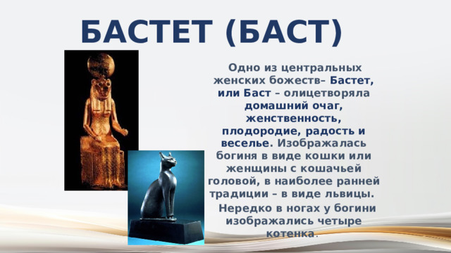 Бастет (Баст)  Одно из центральных женских божеств– Бастет, или Баст – олицетворяла домашний очаг, женственность, плодородие, радость и веселье . Изображалась богиня в виде кошки или женщины с кошачьей головой, в наиболее ранней традиции – в виде львицы.  Нередко в ногах у богини изображались четыре котенка . 