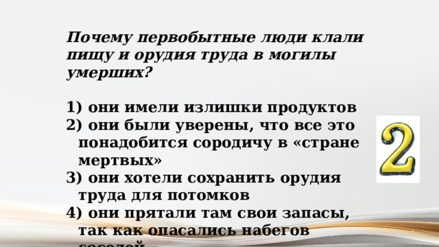 Почему первобытные люди клали пищу и орудия труда в могилы умерших?   они имели излишки продуктов  они были уверены, что все это понадобится сородичу в «стране мертвых»  они хотели сохранить орудия труда для потомков  они прятали там свои запасы, так как опасались набегов соседей 