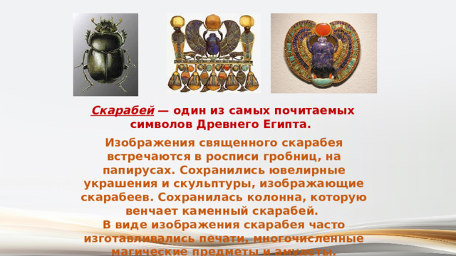 Скарабей  — один из самых почитаемых символов Древнего Египта. Изображения священного скарабея встречаются в росписи гробниц, на папирусах. Сохранились ювелирные украшения и скульптуры, изображающие скарабеев. Сохранилась колонна, которую венчает каменный скарабей. В виде изображения скарабея часто изготавливались печати, многочисленные магические предметы и амулеты. 